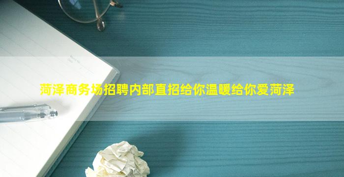 菏泽商务场招聘内部直招给你温暖给你爱菏泽